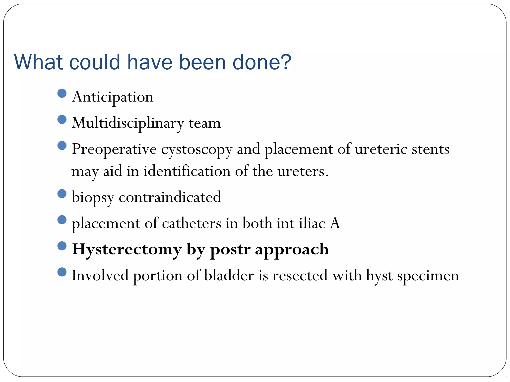 What could have been done?
Anticipation
Multidisciplinary team
Preoperative cystoscopy and placement of ureteric stents

may aid in identification of the ureters.
biopsy contraindicated
placement of catheters in both int iliac A
Hysterectomy by postr approach
Involved portion of bladder is resected with hyst specimen

 
