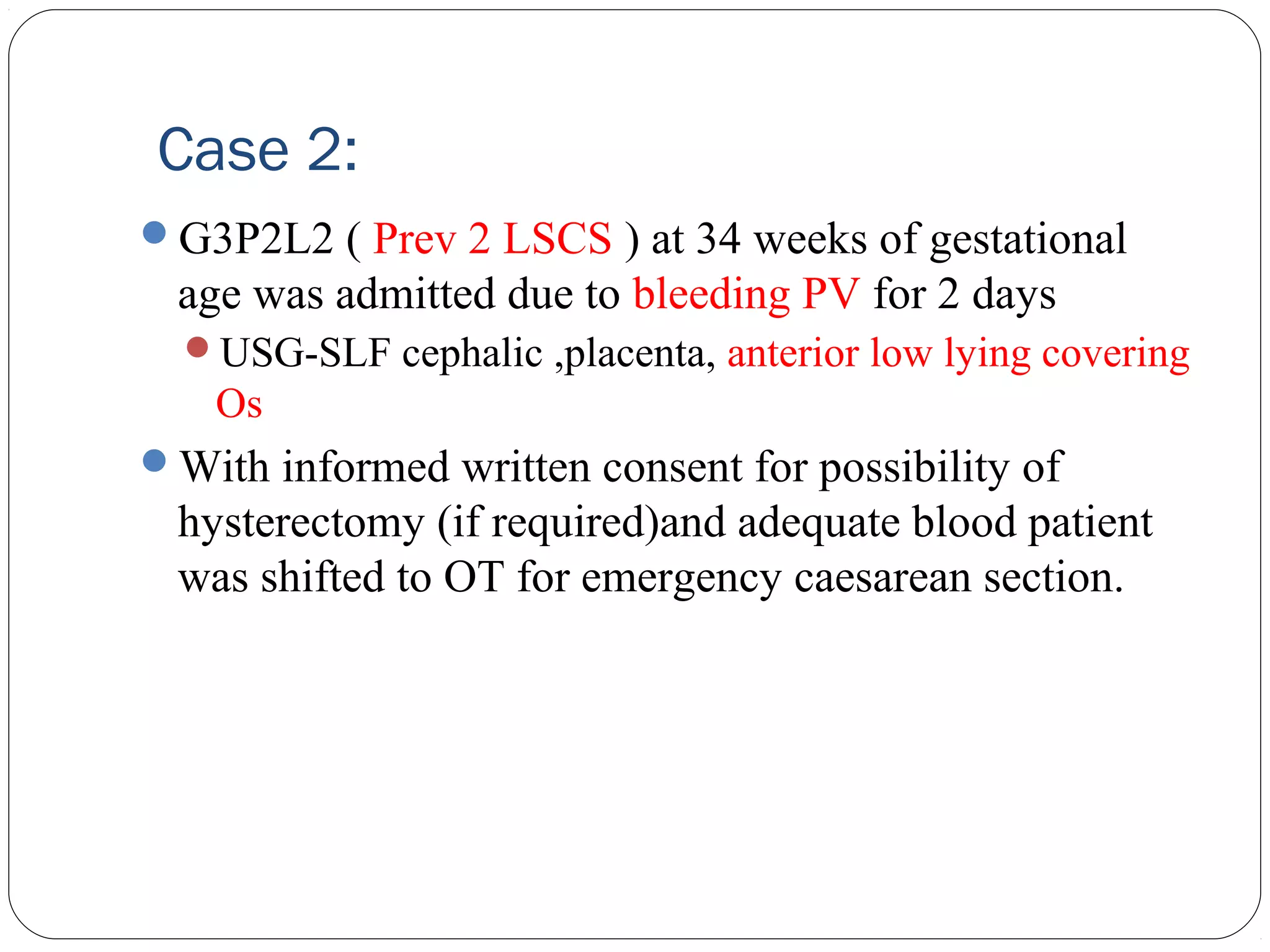 Case 2:
G3P2L2 ( Prev 2 LSCS ) at 34 weeks of gestational

age was admitted due to bleeding PV for 2 days
USG-SLF cephalic ,placenta, anterior low lying covering

Os
With informed written consent for possibility of

hysterectomy (if required)and adequate blood patient
was shifted to OT for emergency caesarean section.

 