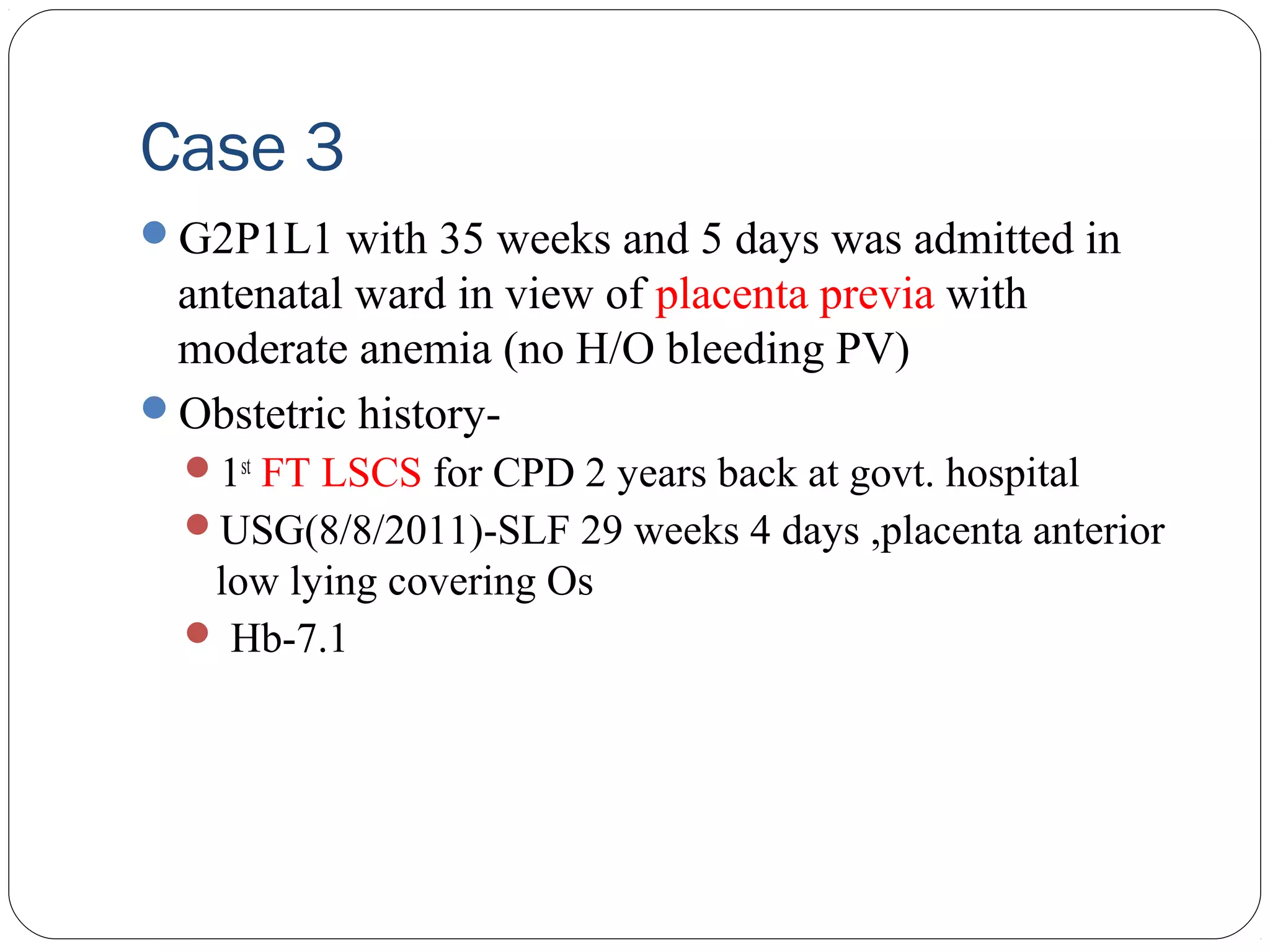 Case 3
G2P1L1 with 35 weeks and 5 days was admitted in

antenatal ward in view of placenta previa with
moderate anemia (no H/O bleeding PV)
Obstetric history1st FT LSCS for CPD 2 years back at govt. hospital
USG(8/8/2011)-SLF 29 weeks 4 days ,placenta anterior

low lying covering Os
 Hb-7.1

 