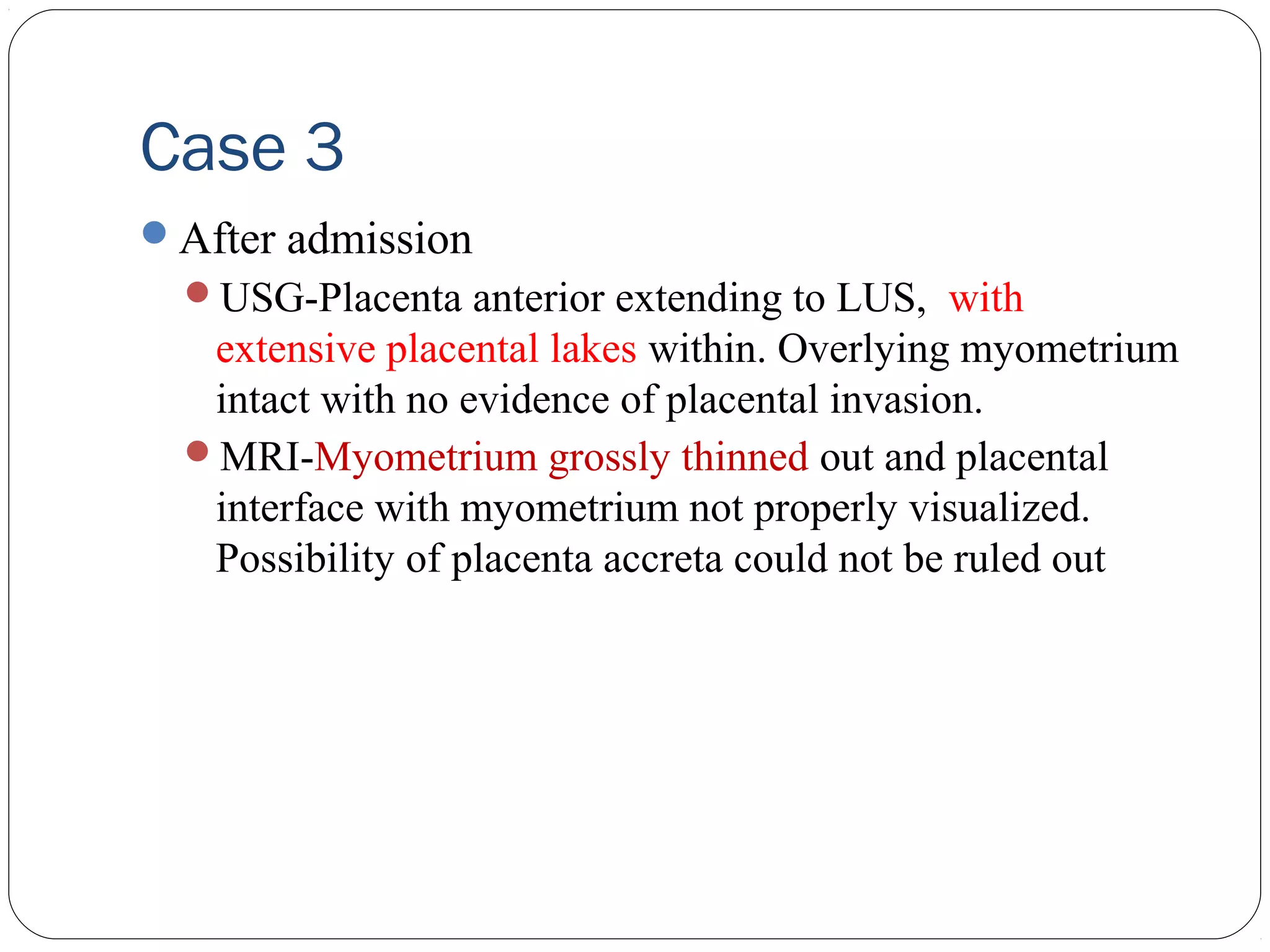 Case 3
After admission
USG-Placenta anterior extending to LUS, with

extensive placental lakes within. Overlying myometrium
intact with no evidence of placental invasion.
MRI-Myometrium grossly thinned out and placental
interface with myometrium not properly visualized.
Possibility of placenta accreta could not be ruled out

 