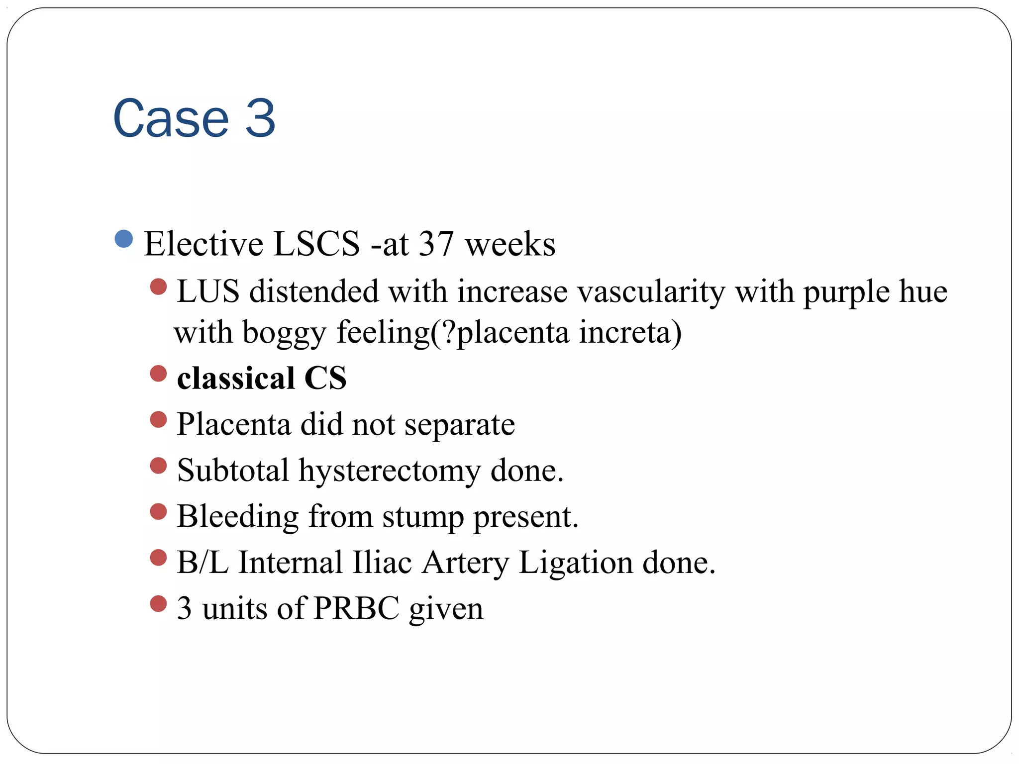 Case 3
Elective LSCS -at 37 weeks
LUS distended with increase vascularity with purple hue

with boggy feeling(?placenta increta)
classical CS
Placenta did not separate
Subtotal hysterectomy done.
Bleeding from stump present.
B/L Internal Iliac Artery Ligation done.
3 units of PRBC given

 