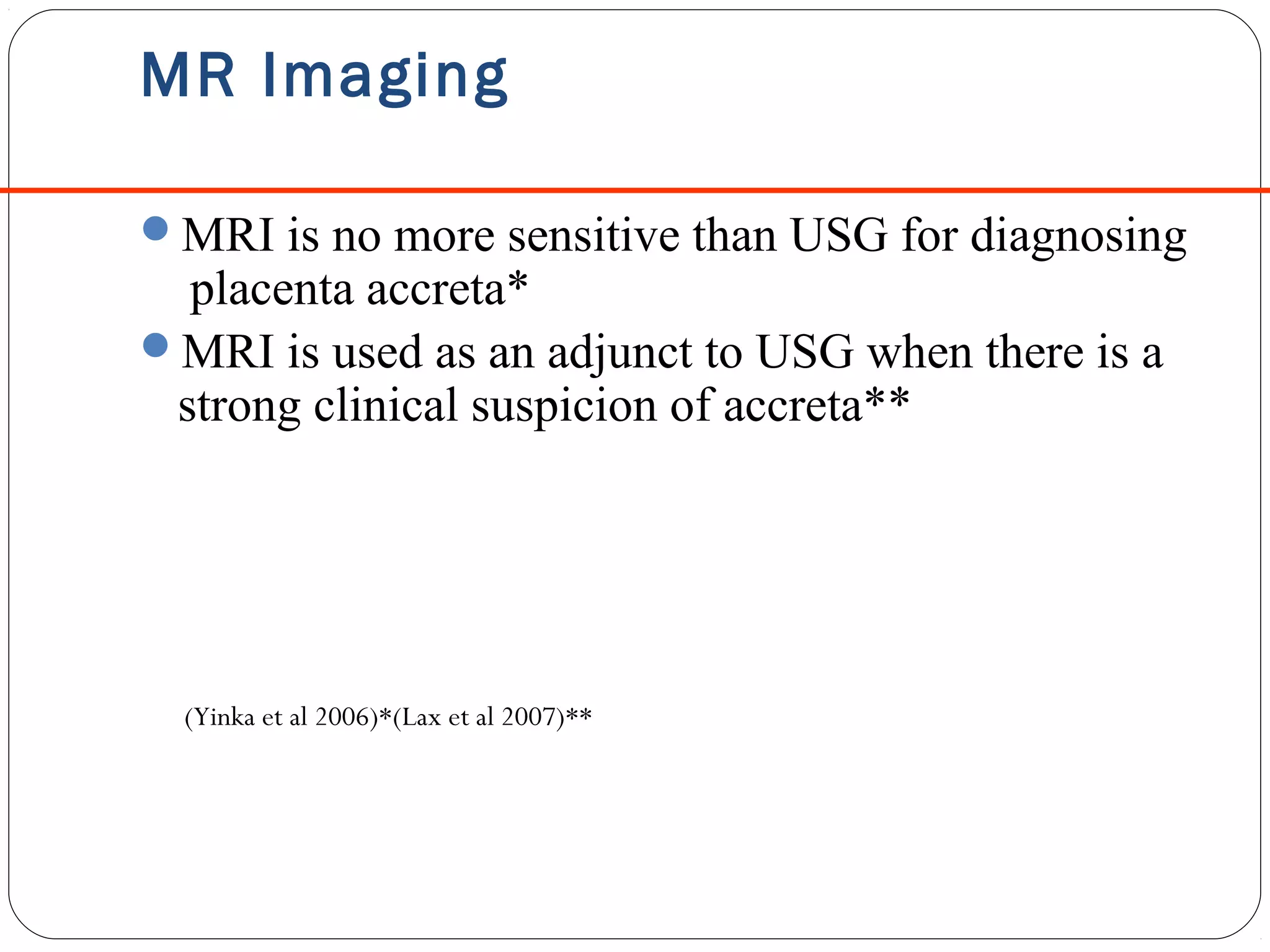 MR Imaging
MRI is no more sensitive than USG for diagnosing

placenta accreta*
MRI is used as an adjunct to USG when there is a
strong clinical suspicion of accreta**

(Yinka et al 2006)*(Lax et al 2007)**

 