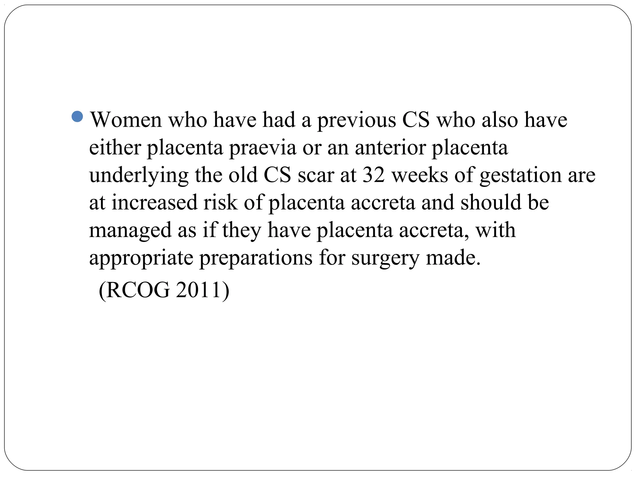 Women who have had a previous CS who also have

either placenta praevia or an anterior placenta
underlying the old CS scar at 32 weeks of gestation are
at increased risk of placenta accreta and should be
managed as if they have placenta accreta, with
appropriate preparations for surgery made.
(RCOG 2011)

 