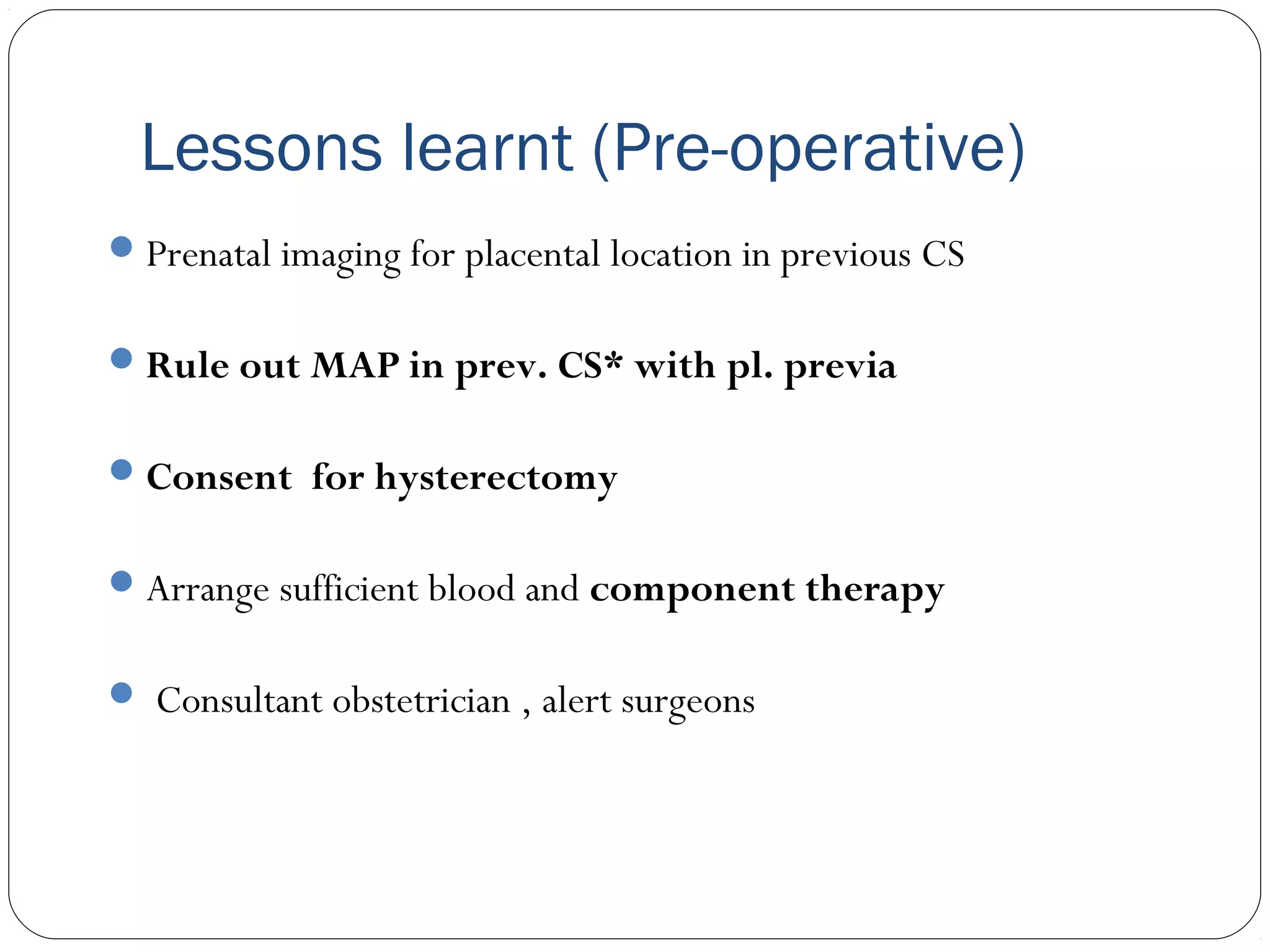 Lessons learnt (Pre-operative)
 Prenatal imaging for placental location in previous CS
 Rule out MAP in prev. CS* with pl. previa
 Consent for hysterectomy
 Arrange sufficient blood and component therapy
 Consultant obstetrician , alert surgeons

 