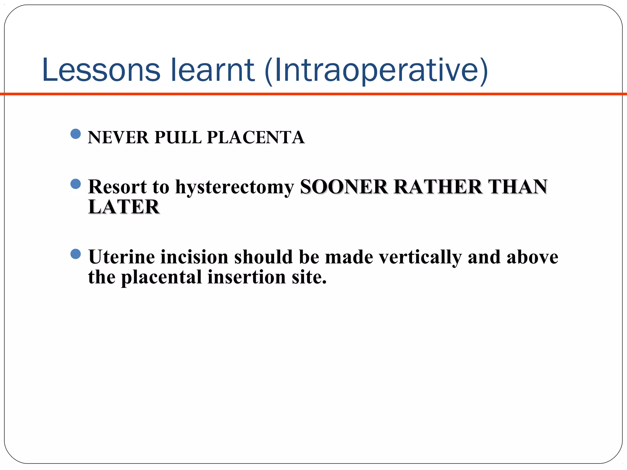  

Lessons learnt (Intraoperative)
 NEVER PULL PLACENTA
 Resort to hysterectomy SOONER RATHER THAN

LATER

 Uterine incision should be made vertically and above

the placental insertion site.

 