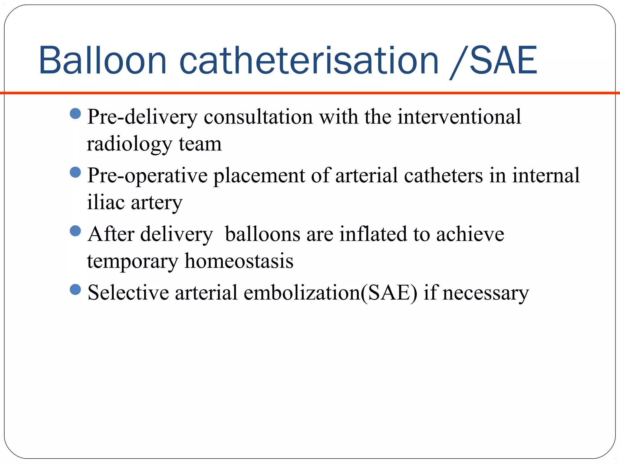 Balloon catheterisation /SAE
Pre-delivery consultation with the interventional

radiology team
Pre-operative placement of arterial catheters in internal
iliac artery
After delivery balloons are inflated to achieve
temporary homeostasis
Selective arterial embolization(SAE) if necessary

 