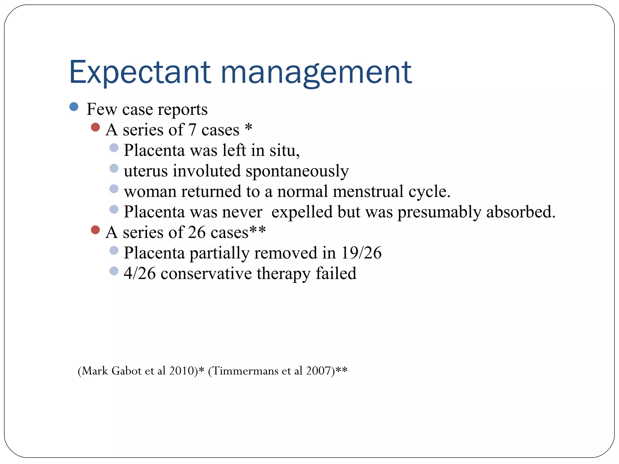 Expectant management
 Few case reports
A series of 7 cases *
Placenta was left in situ,
uterus involuted spontaneously
woman returned to a normal menstrual cycle.
Placenta was never expelled but was presumably absorbed.
A series of 26 cases**
Placenta partially removed in 19/26
4/26 conservative therapy failed

(Mark Gabot et al 2010)* (Timmermans et al 2007)**

 