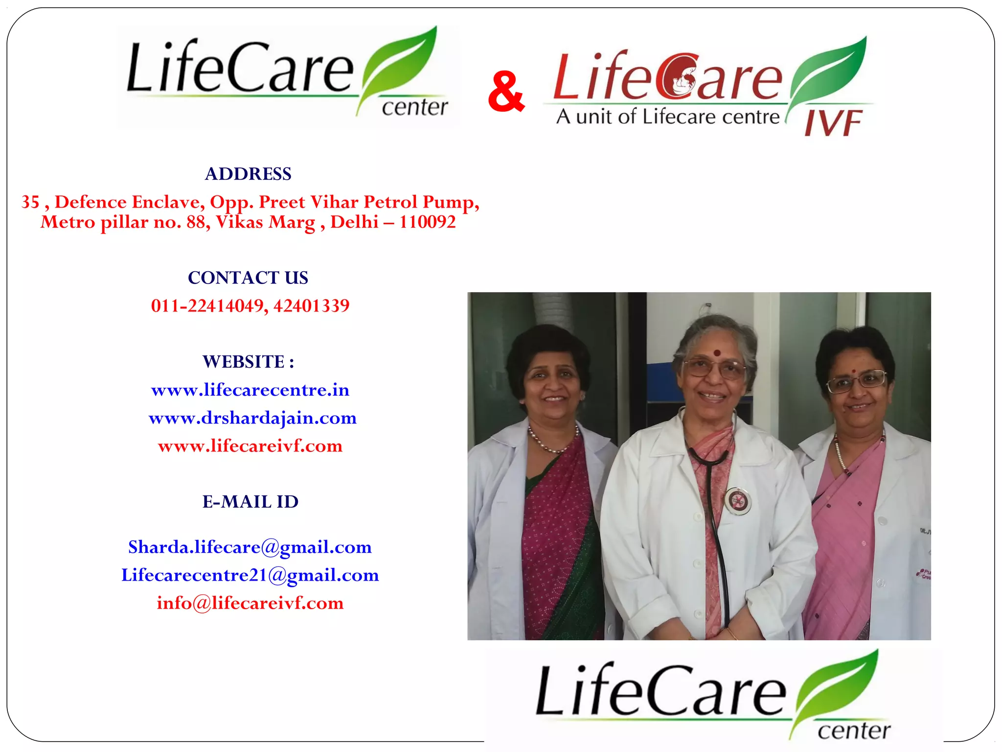 &
ADDRESS
35 , Defence Enclave, Opp. Preet Vihar Petrol Pump,
Metro pillar no. 88, Vikas Marg , Delhi – 110092
CONTACT US
011-22414049, 42401339
WEBSITE :
www.lifecarecentre.in
www.drshardajain.com
www.lifecareivf.com
E-MAIL ID
Sharda.lifecare@gmail.com
Lifecarecentre21@gmail.com
info@lifecareivf.com

 