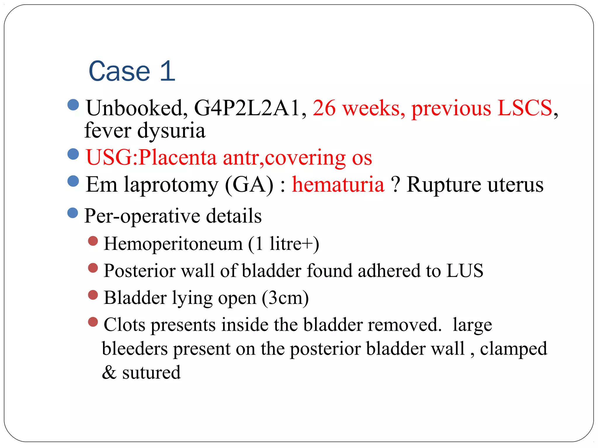 Case 1
Unbooked, G4P2L2A1, 26 weeks, previous LSCS,

fever dysuria
USG:Placenta antr,covering os
Em laprotomy (GA) : hematuria ? Rupture uterus
Per-operative details
Hemoperitoneum (1 litre+)
Posterior wall of bladder found adhered to LUS
Bladder lying open (3cm)
Clots presents inside the bladder removed. large

bleeders present on the posterior bladder wall , clamped
& sutured

 
