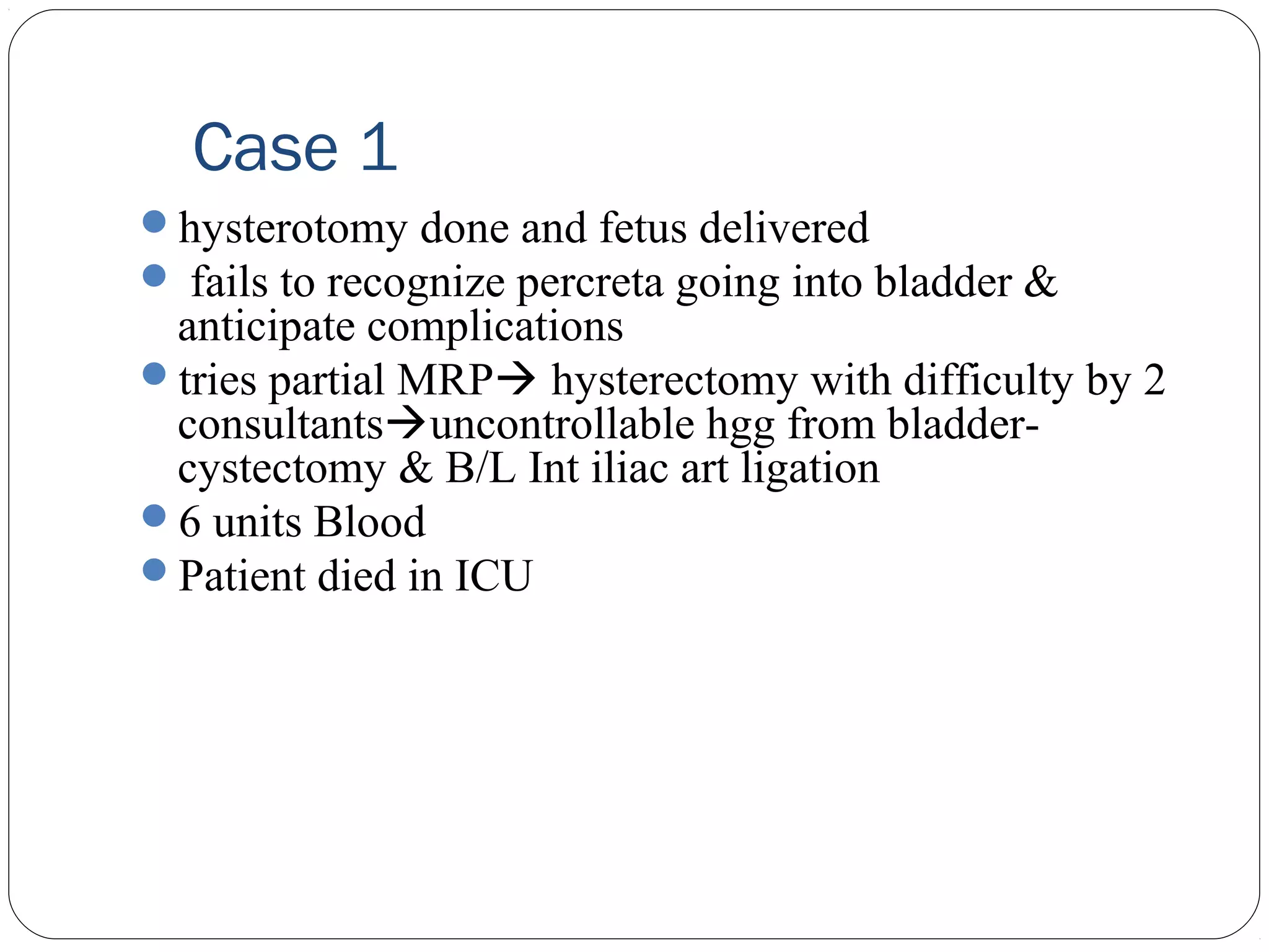 Case 1
hysterotomy done and fetus delivered
 fails to recognize percreta going into bladder &

anticipate complications
tries partial MRP hysterectomy with difficulty by 2
consultantsuncontrollable hgg from bladdercystectomy & B/L Int iliac art ligation
6 units Blood
Patient died in ICU

 