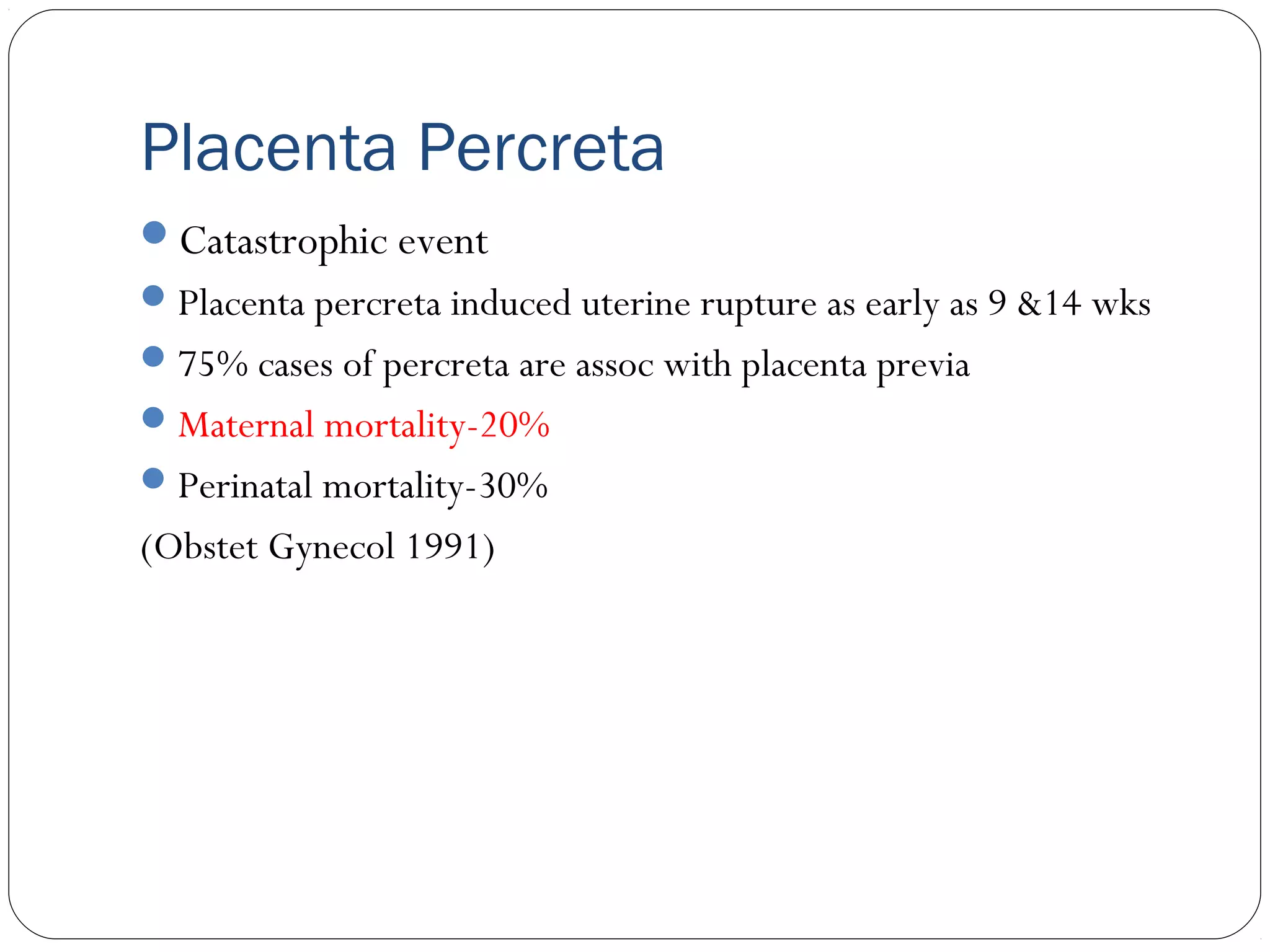 Placenta Percreta
Catastrophic event
 Placenta percreta induced uterine rupture as early as 9 &14 wks
 75% cases of percreta are assoc with placenta previa
 Maternal mortality-20%
 Perinatal mortality-30%

(Obstet Gynecol 1991)

 