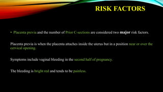 RISK FACTORS
• Placenta previa and the number of Prior C-sections are considered two major risk factors.
Placenta previa is when the placenta attaches inside the uterus but in a position near or over the
cervical opening.
Symptoms include vaginal bleeding in the second half of pregnancy.
The bleeding is bright red and tends to be painless.
 