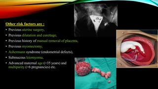 Other risk factors are :
• Previous uterine surgery,
• Previous dilatation and curettage,
• Previous history of manual removal of placenta,
• Previous myomectomy,
• Ashermann syndrome (endometrial defects),
• Submucous leiomyoma,
• Advanced maternal age (>35 years) and
multiparity (>6 pregnancies) etc.
 