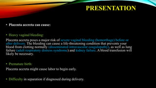PRESENTATION
• Placenta accreta can cause:
• Heavy vaginal bleeding:
Placenta accreta poses a major risk of severe vaginal bleeding (hemorrhage) before or
after delivery. The bleeding can cause a life-threatening condition that prevents your
blood from clotting normally (disseminated intravascular coagulopathy), as well as lung
failure (adult respiratory distress syndrome) and kidney failure. A blood transfusion will
likely be necessary.
• Premature birth:
Placenta accreta might cause labor to begin early.
• Difficulty in separation if diagnosed during delivery.
 
