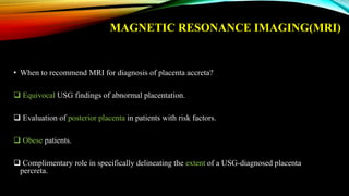 MAGNETIC RESONANCE IMAGING(MRI)
• When to recommend MRI for diagnosis of placenta accreta?
 Equivocal USG findings of abnormal placentation.
 Evaluation of posterior placenta in patients with risk factors.
 Obese patients.
 Complimentary role in specifically delineating the extent of a USG-diagnosed placenta
percreta.
 
