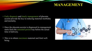 MANAGEMENT
• Early diagnosis and timely management of placenta
accreta provide the key to reducing maternal morbidity
and mortality.
• Once the placenta accreta is diagnosed its management
starts from the antenatal period way before the actual
time of delivery.
• This is to obtain maximum maternal and fetal well-
being.
 