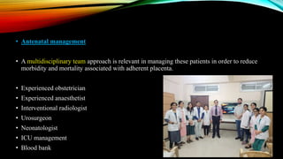 • Antenatal management
• A multidisciplinary team approach is relevant in managing these patients in order to reduce
morbidity and mortality associated with adherent placenta.
• Experienced obstetrician
• Experienced anaesthetist
• Interventional radiologist
• Urosurgeon
• Neonatologist
• ICU management
• Blood bank
 