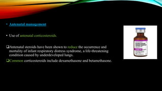 • Antenatal management
• Use of antenatal corticosteroids.
Antenatal steroids have been shown to reduce the occurrence and
mortality of infant respiratory distress syndrome, a life-threatening
condition caused by underdeveloped lungs.
Common corticosteroids include dexamethasone and betamethasone.
 