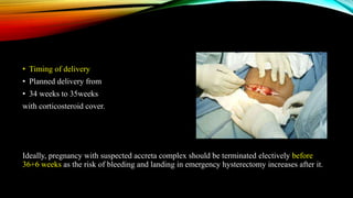 • Timing of delivery
• Planned delivery from
• 34 weeks to 35weeks
with corticosteroid cover.
Ideally, pregnancy with suspected accreta complex should be terminated electively before
36+6 weeks as the risk of bleeding and landing in emergency hysterectomy increases after it.
 