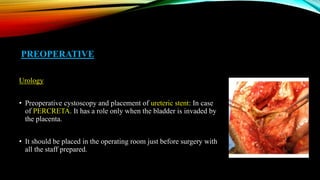 PREOPERATIVE
Urology
• Preoperative cystoscopy and placement of ureteric stent: In case
of PERCRETA. It has a role only when the bladder is invaded by
the placenta.
• It should be placed in the operating room just before surgery with
all the staff prepared.
 