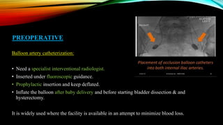 PREOPERATIVE
Balloon artery catheterization:
• Need a specialist interventional radiologist.
• Inserted under fluoroscopic guidance.
• Prophylactic insertion and keep deflated.
• Inflate the balloon after baby delivery and before starting bladder dissection & and
hysterectomy.
It is widely used where the facility is available in an attempt to minimize blood loss.
 