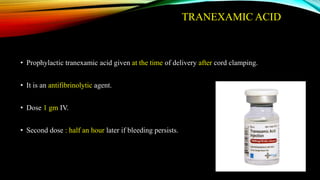 TRANEXAMIC ACID
• Prophylactic tranexamic acid given at the time of delivery after cord clamping.
• It is an antifibrinolytic agent.
• Dose 1 gm IV.
• Second dose : half an hour later if bleeding persists.
 