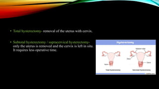 • Total hysterectomy- removal of the uterus with cervix.
• Subtotal hysterectomy / supracervical hysterectomy-
only the uterus is removed and the cervix is left in situ.
It requires less operative time.
 