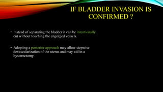 IF BLADDER INVASION IS
CONFIRMED ?
• Instead of separating the bladder it can be intentionally
cut without touching the engorged vessels.
• Adopting a posterior approach may allow stepwise
devascularization of the uterus and may aid in a
hysterectomy.
 