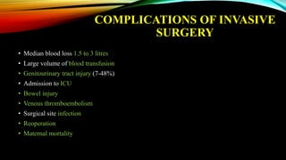 COMPLICATIONS OF INVASIVE
SURGERY
• Median blood loss 1.5 to 3 litres
• Large volume of blood transfusion
• Genitourinary tract injury (7-48%)
• Admission to ICU
• Bowel injury
• Venous thromboembolism
• Surgical site infection
• Reoperation
• Maternal mortality
 
