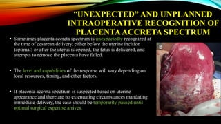 “UNEXPECTED” AND UNPLANNED
INTRAOPERATIVE RECOGNITION OF
PLACENTAACCRETA SPECTRUM
• Sometimes placenta accreta spectrum is unexpectedly recognized at
the time of cesarean delivery, either before the uterine incision
(optimal) or after the uterus is opened, the fetus is delivered, and
attempts to remove the placenta have failed.
• The level and capabilities of the response will vary depending on
local resources, timing, and other factors.
• If placenta accreta spectrum is suspected based on uterine
appearance and there are no extenuating circumstances mandating
immediate delivery, the case should be temporarily paused until
optimal surgical expertise arrives.
 