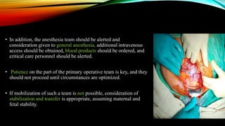 • In addition, the anesthesia team should be alerted and
consideration given to general anesthesia, additional intravenous
access should be obtained, blood products should be ordered, and
critical care personnel should be alerted.
• Patience on the part of the primary operative team is key, and they
should not proceed until circumstances are optimized.
• If mobilization of such a team is not possible, consideration of
stabilization and transfer is appropriate, assuming maternal and
fetal stability.
 