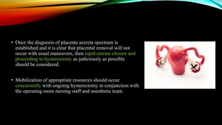 • Once the diagnosis of placenta accreta spectrum is
established and it is clear that placental removal will not
occur with usual maneuvers, then rapid uterine closure and
proceeding to hysterectomy as judiciously as possible
should be considered.
• Mobilization of appropriate resources should occur
concurrently with ongoing hysterectomy in conjunction with
the operating room nursing staff and anesthetic team.
 