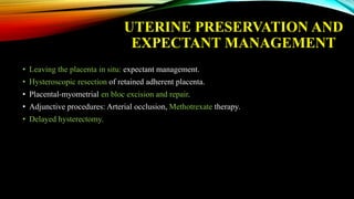 UTERINE PRESERVATION AND
EXPECTANT MANAGEMENT
• Leaving the placenta in situ: expectant management.
• Hysteroscopic resection of retained adherent placenta.
• Placental-myometrial en bloc excision and repair.
• Adjunctive procedures: Arterial occlusion, Methotrexate therapy.
• Delayed hysterectomy.
 