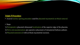 Triple P Procedure
• A novel uterine-sparing procedure used for placental myometrial en-block removal.
• Steps
1) Perioperative placental ultrasound localization of the superior edge of the placenta.
2) Pelvic devascularization: pre-operative placement of intraarterial balloon catheter.
3) Placental nonremoval with en block myometrial excision.
 