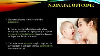 NEONATAL OUTCOME
• Neonatal outcome is mostly related to
prematurity.
• In case of bleeding placenta accreta where
emergency termination of pregnancy is required
irrespective of gestational age prematurity poses
an important threat for neonates.
• This also causes increased hospital stays and the
development of different neonatal complications
due to prematurity.
 