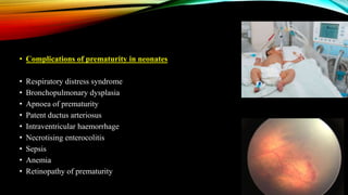 • Complications of prematurity in neonates
• Respiratory distress syndrome
• Bronchopulmonary dysplasia
• Apnoea of prematurity
• Patent ductus arteriosus
• Intraventricular haemorrhage
• Necrotising enterocolitis
• Sepsis
• Anemia
• Retinopathy of prematurity
 