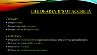 THE DEADLY D’S OF ACCRETA
• DELAYED
• Delayed referral.
• Delayed cesarean i.e emergency.
• Delayed decision for hysterectomy.
• DEFICIENCY
• Deficiency of time availability: extensive adhesions, no time for pre-op devascularization.
• Deficiency of blood and blood product.
• Deficiency of ICU beds.
• Deficiency of multidisciplinary senior team.
 