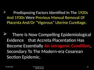 09/20/2024 Dr Shashwat Jani
99099 44160
10
 Predisposing Factors Identified In The 1920s
And 1930s Were Previous Manual Removal Of
Placenta And/Or “Vigorous” Uterine Curettage.
 There Is Now Compelling Epidemiological
Evidence that Accreta Placentation Has
Become Essentially An Iatrogenic Condition,
Secondary To The Modern-era Cesarean
Section Epidemic.
 