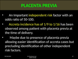 09/20/2024 Dr Shashwat Jani
99099 44160
12
PLACENTA PREVIA
• An Important independent risk factor with an
odds ratio of 50-100.
• Accreta incidence has of 1/9 to 1/16 has been
observed among patient with placenta previa at
the time of delivery.
• Maybe due to presence of placenta previa
allowing easier identification of accreta cases but
precluding identification of other independent
risk factors.
 