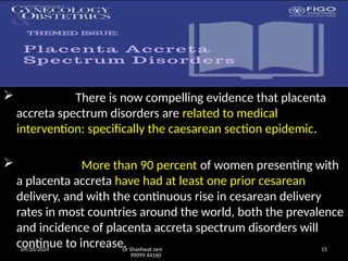09/20/2024 Dr Shashwat Jani
99099 44160
15
 There is now compelling evidence that placenta
accreta spectrum disorders are related to medical
intervention: specifically the caesarean section epidemic.
 More than 90 percent of women presenting with
a placenta accreta have had at least one prior cesarean
delivery, and with the continuous rise in cesarean delivery
rates in most countries around the world, both the prevalence
and incidence of placenta accreta spectrum disorders will
continue to increase.
 