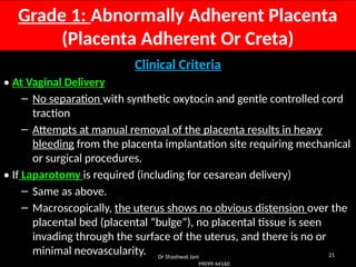 21
Grade 1: Abnormally Adherent Placenta
(Placenta Adherent Or Creta)
Clinical Criteria
• At Vaginal Delivery
– No separation with synthetic oxytocin and gentle controlled cord
traction
– Attempts at manual removal of the placenta results in heavy
bleeding from the placenta implantation site requiring mechanical
or surgical procedures.
• If Laparotomy is required (including for cesarean delivery)
– Same as above.
– Macroscopically, the uterus shows no obvious distension over the
placental bed (placental “bulge”), no placental tissue is seen
invading through the surface of the uterus, and there is no or
minimal neovascularity. Dr Shashwat Jani
99099 44160
 