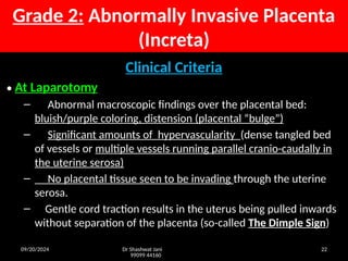 09/20/2024 Dr Shashwat Jani
99099 44160
22
Grade 2: Abnormally Invasive Placenta
(Increta)
Clinical Criteria
• At Laparotomy
– Abnormal macroscopic findings over the placental bed:
bluish/purple coloring, distension (placental “bulge”)
– Significant amounts of hypervascularity (dense tangled bed
of vessels or multiple vessels running parallel cranio-caudally in
the uterine serosa)
– No placental tissue seen to be invading through the uterine
serosa.
– Gentle cord traction results in the uterus being pulled inwards
without separation of the placenta (so-called The Dimple Sign)
 