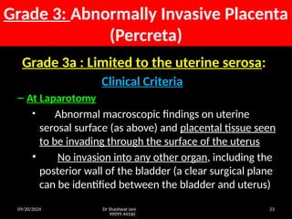 09/20/2024 Dr Shashwat Jani
99099 44160
23
Grade 3: Abnormally Invasive Placenta
(Percreta)
Grade 3a : Limited to the uterine serosa:
Clinical Criteria
– At Laparotomy
• Abnormal macroscopic findings on uterine
serosal surface (as above) and placental tissue seen
to be invading through the surface of the uterus
• No invasion into any other organ, including the
posterior wall of the bladder (a clear surgical plane
can be identified between the bladder and uterus)
 