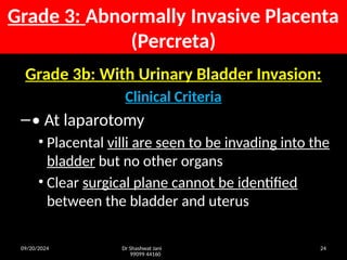 09/20/2024 Dr Shashwat Jani
99099 44160
24
Grade 3b: With Urinary Bladder Invasion:
Clinical Criteria
–• At laparotomy
• Placental villi are seen to be invading into the
bladder but no other organs
• Clear surgical plane cannot be identified
between the bladder and uterus
Grade 3: Abnormally Invasive Placenta
(Percreta)
 