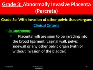 09/20/2024 Dr Shashwat Jani
99099 44160
25
Grade 3c: With invasion of other pelvic tissue/organs
Clinical Criteria
– At Laparotomy
• Placental villi are seen to be invading into
the broad ligament, vaginal wall, pelvic
sidewall or any other pelvic organ (with or
without invasion of the bladder)
Grade 3: Abnormally Invasive Placenta
(Percreta)
 
