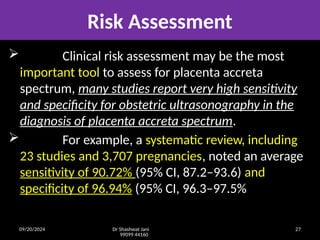 09/20/2024 Dr Shashwat Jani
99099 44160
27
Risk Assessment
 Clinical risk assessment may be the most
important tool to assess for placenta accreta
spectrum, many studies report very high sensitivity
and specificity for obstetric ultrasonography in the
diagnosis of placenta accreta spectrum.
 For example, a systematic review, including
23 studies and 3,707 pregnancies, noted an average
sensitivity of 90.72% (95% CI, 87.2–93.6) and
specificity of 96.94% (95% CI, 96.3–97.5%
 