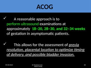 09/20/2024 Dr Shashwat Jani
99099 44160
28
ACOG
 A reasonable approach is to
perform ultrasound examinations at
approximately 18–20, 28–30, and 32–34 weeks
of gestation in asymptomatic patients.
 This allows for the assessment of previa
resolution, placental location to optimize timing
of delivery, and possible bladder invasion.
 