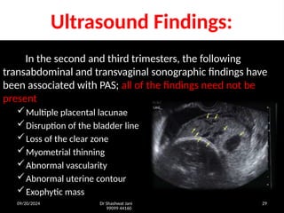 09/20/2024 Dr Shashwat Jani
99099 44160
29
Ultrasound Findings:
In the second and third trimesters, the following
transabdominal and transvaginal sonographic findings have
been associated with PAS; all of the findings need not be
present
Multiple placental lacunae
Disruption of the bladder line
Loss of the clear zone
Myometrial thinning
Abnormal vascularity
Abnormal uterine contour
Exophytic mass
 