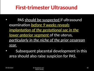 09/20/2024 Dr Shashwat Jani
99099 44160
30
First-trimester Ultrasound
• PAS should be suspected if ultrasound
examination before 9 weeks reveals
implantation of the gestational sac in the
lower anterior segment of the uterus,
particularly in the niche of the prior cesarean
scar.
• Subsequent placental development in this
area should also raise suspicion for PAS.
 