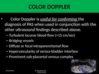 09/20/2024 Dr Shashwat Jani
99099 44160
31
COLOR DOPPLER
• Color Doppler is useful for confirming the
diagnosis of PAS when used in conjunction with the
other ultrasound findings described above.
– Turbulent lacunar blood flow (>15 cm/sec)
– Bridging vessels
– Diffuse or focal intraparenchymal flow
– Hypervascularity of serosa-bladder interface
– Prominent sub-placental venous complex
 